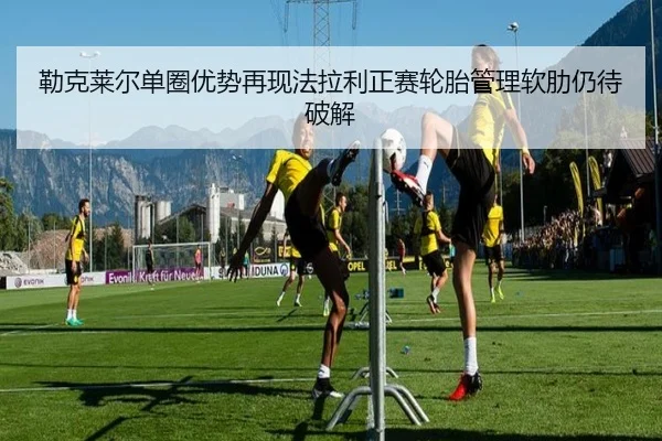 勒克莱尔单圈优势再现法拉利正赛轮胎管理软肋仍待破解